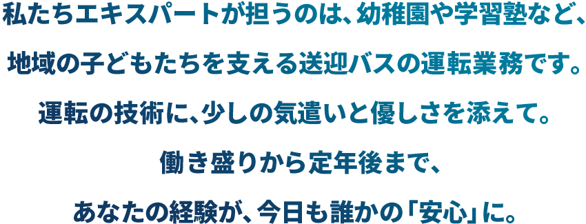 私たちエキスパートが担うのは、幼稚園や学習塾など、地域の子どもたちを支える送迎バスの運転業務です。運転の技術に、少しの気遣いと優しさを添えて。働き盛りから定年後まで、あなたの経験が、今日も誰かの「安心」に。